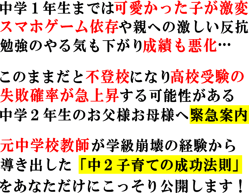 中学1年生までは可愛かった子が激変スマホゲーム依存や親への激しい反抗勉強のやる気も下がり成績も悪化…
<p> </p>
<p>このままだと不登校になり高校受験の失敗確率が急上昇する可能性がある中学2年生のお父様お母様へ緊急案内</p>
<p> </p>
<p>元中学校教師が学級崩壊の経験から導き出した「中2子育ての成功法則」をあなただけにこっそり公開します!